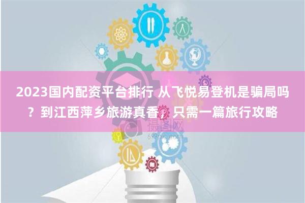 2023国内配资平台排行 从飞悦易登机是骗局吗？到江西萍乡旅游真香，只需一篇旅行攻略