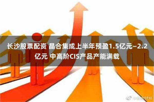 长沙股票配资 晶合集成上半年预盈1.5亿元—2.2亿元 中高阶CIS产品产能满载