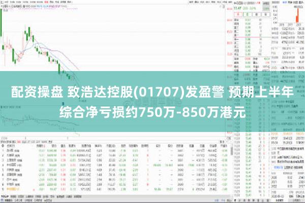 配资操盘 致浩达控股(01707)发盈警 预期上半年综合净亏损约750万-850万港元