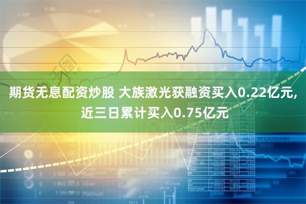 期货无息配资炒股 大族激光获融资买入0.22亿元, 近三日累计买入0.75亿元