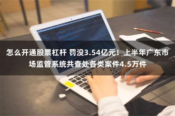 怎么开通股票杠杆 罚没3.54亿元！上半年广东市场监管系统共查处各类案件4.5万件