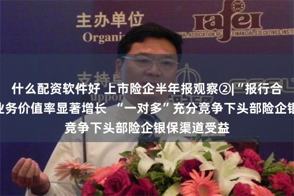 什么配资软件好 上市险企半年报观察②|“报行合一”险企新业务价值率显著增长  “一对多”充分竞争下头部险企银保渠道受益