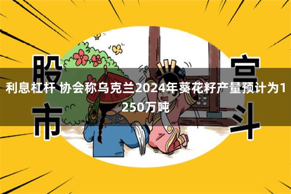 利息杠杆 协会称乌克兰2024年葵花籽产量预计为1250万吨