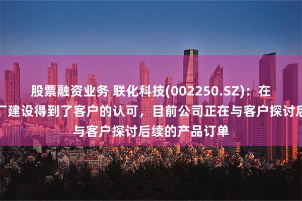 股票融资业务 联化科技(002250.SZ)：在马来西亚的工厂建设得到了客户的认可，目前公司正在与客户探讨后续的产品订单