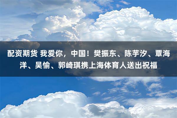 配资期货 我爱你，中国！樊振东、陈芋汐、覃海洋、吴愉、郭崎琪携上海体育人送出祝福