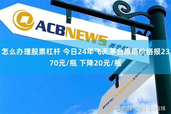 怎么办理股票杠杆 今日24年飞天茅台原箱价格报2370元/瓶 下降20元/瓶