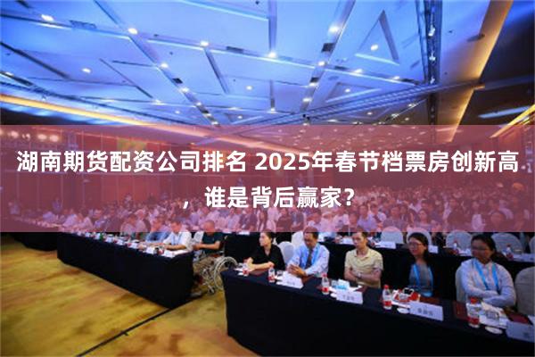 湖南期货配资公司排名 2025年春节档票房创新高，谁是背后赢家？