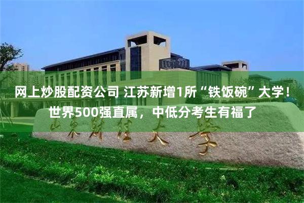 网上炒股配资公司 江苏新增1所“铁饭碗”大学！世界500强直属，中低分考生有福了